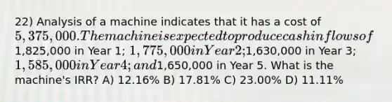 22) Analysis of a machine indicates that it has a cost of 5,375,000. The machine is expected to produce cash inflows of1,825,000 in Year 1; 1,775,000 in Year 2;1,630,000 in Year 3; 1,585,000 in Year 4; and1,650,000 in Year 5. What is the machine's IRR? A) 12.16% B) 17.81% C) 23.00% D) 11.11%