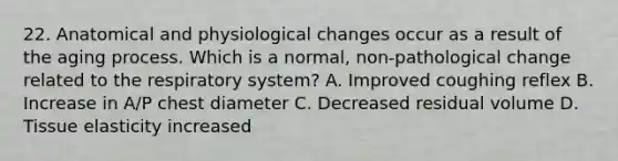 22. Anatomical and physiological changes occur as a result of the aging process. Which is a normal, non-pathological change related to the respiratory system? A. Improved coughing reflex B. Increase in A/P chest diameter C. Decreased residual volume D. Tissue elasticity increased