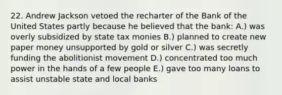 22. Andrew Jackson vetoed the recharter of the Bank of the United States partly because he believed that the bank: A.) was overly subsidized by state tax monies B.) planned to create new paper money unsupported by gold or silver C.) was secretly funding the abolitionist movement D.) concentrated too much power in the hands of a few people E.) gave too many loans to assist unstable state and local banks