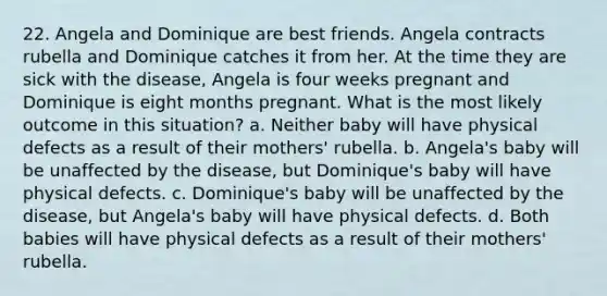 22. Angela and Dominique are best friends. Angela contracts rubella and Dominique catches it from her. At the time they are sick with the disease, Angela is four weeks pregnant and Dominique is eight months pregnant. What is the most likely outcome in this situation? a. Neither baby will have physical defects as a result of their mothers' rubella. b. Angela's baby will be unaffected by the disease, but Dominique's baby will have physical defects. c. Dominique's baby will be unaffected by the disease, but Angela's baby will have physical defects. d. Both babies will have physical defects as a result of their mothers' rubella.