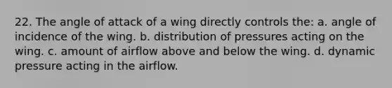 22. The angle of attack of a wing directly controls the: a. angle of incidence of the wing. b. distribution of pressures acting on the wing. c. amount of airflow above and below the wing. d. dynamic pressure acting in the airflow.