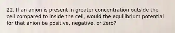 22. If an anion is present in greater concentration outside the cell compared to inside the cell, would the equilibrium potential for that anion be positive, negative, or zero?