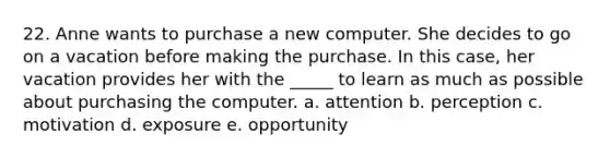 22. Anne wants to purchase a new computer. She decides to go on a vacation before making the purchase. In this case, her vacation provides her with the _____ to learn as much as possible about purchasing the computer. a. attention b. perception c. motivation d. exposure e. opportunity