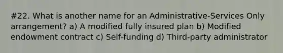 #22. What is another name for an Administrative-Services Only arrangement? a) A modified fully insured plan b) Modified endowment contract c) Self-funding d) Third-party administrator