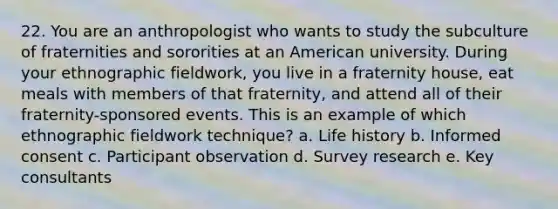 22. You are an anthropologist who wants to study the subculture of fraternities and sororities at an American university. During your ethnographic fieldwork, you live in a fraternity house, eat meals with members of that fraternity, and attend all of their fraternity-sponsored events. This is an example of which ethnographic fieldwork technique? a. Life history b. Informed consent c. Participant observation d. Survey research e. Key consultants