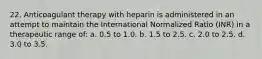 22. Anticoagulant therapy with heparin is administered in an attempt to maintain the International Normalized Ratio (INR) in a therapeutic range of: a. 0.5 to 1.0. b. 1.5 to 2.5. c. 2.0 to 2.5. d. 3.0 to 3.5.