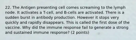 22. The Antigen presenting cell comes screaming to the lymph node. It activates a T-cell, and B-cells are activated. There is a sudden burst in antibody production. However it stops very quickly and rapidly disappears. This is called the first dose of the vaccine. Why did the immune response fail to generate a strong and sustained immune response? (2 points)