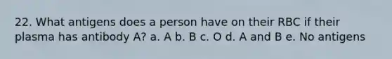 22. What antigens does a person have on their RBC if their plasma has antibody A? a. A b. B c. O d. A and B e. No antigens