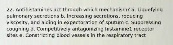 22. Antihistamines act through which mechanism? a. Liquefying pulmonary secretions b. Increasing secretions, reducing viscosity, and aiding in expectoration of sputum c. Suppressing coughing d. Competitively antagonizing histamine1 receptor sites e. Constricting blood vessels in the respiratory tract