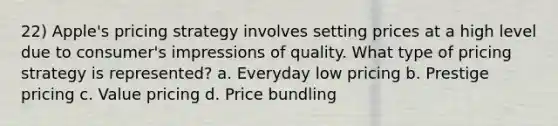 22) Apple's pricing strategy involves setting prices at a high level due to consumer's impressions of quality. What type of pricing strategy is represented? a. Everyday low pricing b. Prestige pricing c. Value pricing d. Price bundling