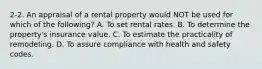 2-2. An appraisal of a rental property would NOT be used for which of the following? A. To set rental rates. B. To determine the property's insurance value. C. To estimate the practicality of remodeling. D. To assure compliance with health and safety codes.