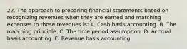 22. The approach to preparing financial statements based on recognizing revenues when they are earned and matching expenses to those revenues is: A. Cash basis accounting. B. The matching principle. C. The time period assumption. D. Accrual basis accounting. E. Revenue basis accounting.