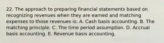 22. The approach to preparing financial statements based on recognizing revenues when they are earned and matching expenses to those revenues is: A. Cash basis accounting. B. The matching principle. C. The time period assumption. D. Accrual basis accounting. E. Revenue basis accounting.