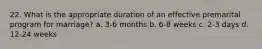22. What is the appropriate duration of an effective premarital program for marriage? a. 3-6 months b. 6-8 weeks c. 2-3 days d. 12-24 weeks