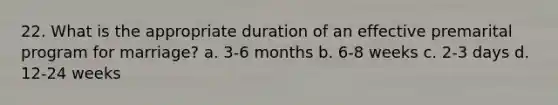 22. What is the appropriate duration of an effective premarital program for marriage? a. 3-6 months b. 6-8 weeks c. 2-3 days d. 12-24 weeks
