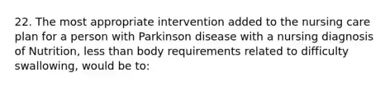 22. The most appropriate intervention added to the nursing care plan for a person with Parkinson disease with a nursing diagnosis of Nutrition, less than body requirements related to difficulty swallowing, would be to: