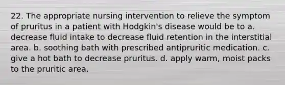 22. The appropriate nursing intervention to relieve the symptom of pruritus in a patient with Hodgkin's disease would be to a. decrease fluid intake to decrease fluid retention in the interstitial area. b. soothing bath with prescribed antipruritic medication. c. give a hot bath to decrease pruritus. d. apply warm, moist packs to the pruritic area.