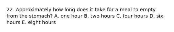 22. Approximately how long does it take for a meal to empty from the stomach? A. one hour B. two hours C. four hours D. six hours E. eight hours