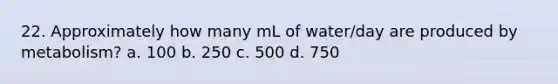 22. Approximately how many mL of water/day are produced by metabolism? a. 100 b. 250 c. 500 d. 750