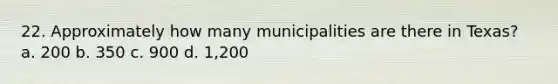 22. Approximately how many municipalities are there in Texas? a. 200 b. 350 c. 900 d. 1,200