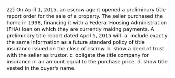 22) On April 1, 2015, an escrow agent opened a preliminary title report order for the sale of a property. The seller purchased the home in 1998, financing it with a Federal Housing Administration (FHA) loan on which they are currently making payments. A preliminary title report dated April 5, 2015 will: a. include exactly the same information as a future standard policy of title insurance issued on the close of escrow. b. show a deed of trust with the seller as trustor. c. obligate the title company for insurance in an amount equal to the purchase price. d. show title vested in the buyer's name.