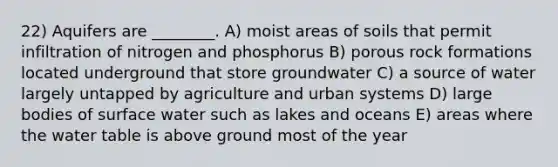 22) Aquifers are ________. A) moist areas of soils that permit infiltration of nitrogen and phosphorus B) porous rock formations located underground that store groundwater C) a source of water largely untapped by agriculture and urban systems D) large bodies of surface water such as lakes and oceans E) areas where <a href='https://www.questionai.com/knowledge/kra6qgcwqy-the-water-table' class='anchor-knowledge'>the water table</a> is above ground most of the year