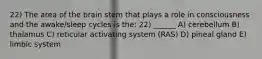 22) The area of the brain stem that plays a role in consciousness and the awake/sleep cycles is the: 22) ______ A) cerebellum B) thalamus C) reticular activating system (RAS) D) pineal gland E) limbic system