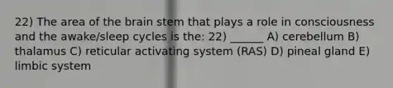 22) The area of the brain stem that plays a role in consciousness and the awake/sleep cycles is the: 22) ______ A) cerebellum B) thalamus C) reticular activating system (RAS) D) pineal gland E) limbic system