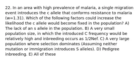 22. In an area with high prevalence of malaria, a single migration event introduces the c allele that conforms resistance to malaria (w=1.31). Which of the following factors could increase the likelihood the c allele would become fixed in the population? A) The lack of an s allele in the population. B) A very small population size, in which the introduced C frequency would be relatively high and inbreeding occurs as 1/2Nef. C) A very large population where selection dominates (Assuming neither mutation or immigration introduces S alleles). D) Pedigree inbreeding. E) All of these