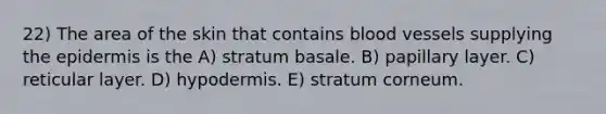 22) The area of the skin that contains blood vessels supplying the epidermis is the A) stratum basale. B) papillary layer. C) reticular layer. D) hypodermis. E) stratum corneum.