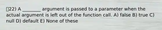 22) A ________ argument is passed to a parameter when the actual argument is left out of the function call. A) false B) true C) null D) default E) None of these