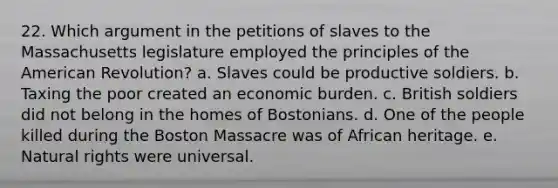 22. Which argument in the petitions of slaves to the Massachusetts legislature employed the principles of the American Revolution? a. Slaves could be productive soldiers. b. Taxing the poor created an economic burden. c. British soldiers did not belong in the homes of Bostonians. d. One of the people killed during the Boston Massacre was of African heritage. e. Natural rights were universal.