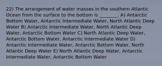 22) The arrangement of water masses in the southern Atlantic Ocean from the surface to the bottom is ________. A) Antarctic Bottom Water, Antarctic Intermediate Water, North Atlantic Deep Water B) Antarctic Intermediate Water, North Atlantic Deep Water, Antarctic Bottom Water C) North Atlantic Deep Water, Antarctic Bottom Water, Antarctic Intermediate Water D) Antarctic Intermediate Water, Antarctic Bottom Water, North Atlantic Deep Water E) North Atlantic Deep Water, Antarctic Intermediate Water, Antarctic Bottom Water