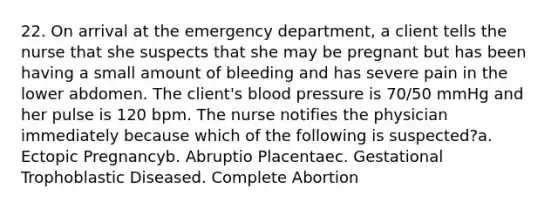 22. On arrival at the emergency department, a client tells the nurse that she suspects that she may be pregnant but has been having a small amount of bleeding and has severe pain in the lower abdomen. The client's blood pressure is 70/50 mmHg and her pulse is 120 bpm. The nurse notifies the physician immediately because which of the following is suspected?a. Ectopic Pregnancyb. Abruptio Placentaec. Gestational Trophoblastic Diseased. Complete Abortion