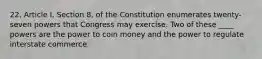 22. Article I, Section 8, of the Constitution enumerates twenty-seven powers that Congress may exercise. Two of these ____ powers are the power to coin money and the power to regulate interstate commerce.