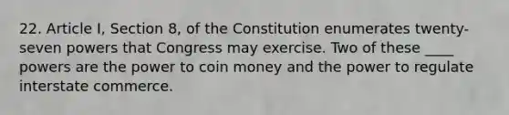 22. Article I, Section 8, of the Constitution enumerates twenty-seven powers that Congress may exercise. Two of these ____ powers are the power to coin money and the power to regulate interstate commerce.