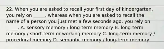 22. When you are asked to recall your first day of kindergarten, you rely on _____, whereas when you are asked to recall the name of a person you just met a few seconds ago, you rely on _____. A. sensory memory / long-term memory B. long-term memory / short-term or working memory C. long-term memory / procedural memory D. semantic memory / long-term memory