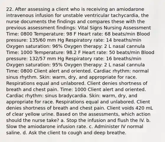 22. After assessing a client who is receiving an amiodarone intravenous infusion for unstable ventricular tachycardia, the nurse documents the findings and compares these with the previous assessment findings: Vital Signs Nursing Assessment Time: 0800 Temperature: 98 F Heart rate: 68 beats/min Blood pressure: 135/60 mm Hg Respiratory rate: 14 breaths/min Oxygen saturation: 96% Oxygen therapy: 2 L nasal cannula Time: 1000 Temperature: 98.2 F Heart rate: 50 beats/min Blood pressure: 132/57 mm Hg Respiratory rate: 16 breaths/min Oxygen saturation: 95% Oxygen therapy: 2 L nasal cannula Time: 0800 Client alert and oriented. Cardiac rhythm: normal sinus rhythm. Skin: warm, dry, and appropriate for race. Respirations equal and unlabored. Client denies shortness of breath and chest pain. Time: 1000 Client alert and oriented. Cardiac rhythm: sinus bradycardia. Skin: warm, dry, and appropriate for race. Respirations equal and unlabored. Client denies shortness of breath and chest pain. Client voids 420 mL of clear yellow urine. Based on the assessments, which action should the nurse take? a. Stop the infusion and flush the IV. b. Slow the amiodarone infusion rate. c. Administer IV normal saline. d. Ask the client to cough and deep breathe.