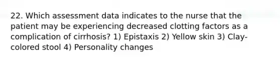 22. Which assessment data indicates to the nurse that the patient may be experiencing decreased clotting factors as a complication of cirrhosis? 1) Epistaxis 2) Yellow skin 3) Clay-colored stool 4) Personality changes