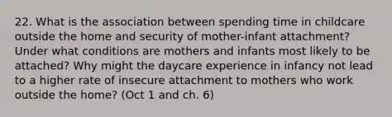 22. What is the association between spending time in childcare outside the home and security of mother-infant attachment? Under what conditions are mothers and infants most likely to be attached? Why might the daycare experience in infancy not lead to a higher rate of insecure attachment to mothers who work outside the home? (Oct 1 and ch. 6)