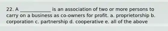 22. A _____________ is an association of two or more persons to carry on a business as co-owners for profit. a. proprietorship b. corporation c. partnership d. cooperative e. all of the above