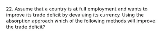 22. Assume that a country is at full employment and wants to improve its trade deficit by devaluing its currency. Using the absorption approach which of the following methods will improve the trade deficit?