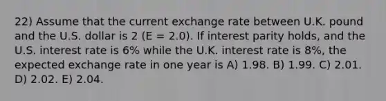 22) Assume that the current exchange rate between U.K. pound and the U.S. dollar is 2 (E = 2.0). If interest parity holds, and the U.S. interest rate is 6% while the U.K. interest rate is 8%, the expected exchange rate in one year is A) 1.98. B) 1.99. C) 2.01. D) 2.02. E) 2.04.