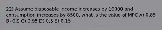 22) Assume disposable income increases by 10000 and consumption increases by 8500, what is the value of MPC A) 0.85 B) 0.9 C) 0.95 D) 0.5 E) 0.15