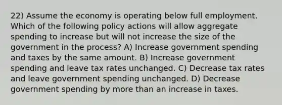 22) Assume the economy is operating below full employment. Which of the following policy actions will allow aggregate spending to increase but will not increase the size of the government in the process? A) Increase government spending and taxes by the same amount. B) Increase government spending and leave tax rates unchanged. C) Decrease tax rates and leave government spending unchanged. D) Decrease government spending by more than an increase in taxes.