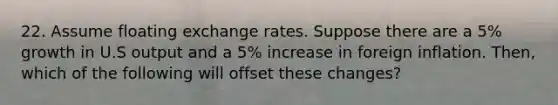 22. Assume floating exchange rates. Suppose there are a 5% growth in U.S output and a 5% increase in foreign inflation. Then, which of the following will offset these changes?