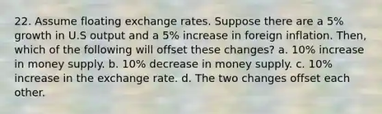 22. Assume floating exchange rates. Suppose there are a 5% growth in U.S output and a 5% increase in foreign inflation. Then, which of the following will offset these changes? a. 10% increase in money supply. b. 10% decrease in money supply. c. 10% increase in the exchange rate. d. The two changes offset each other.