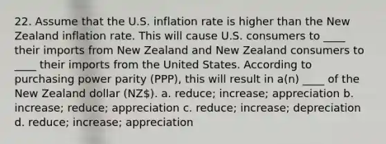 22. Assume that the U.S. inflation rate is higher than the New Zealand inflation rate. This will cause U.S. consumers to ____ their imports from New Zealand and New Zealand consumers to ____ their imports from the United States. According to purchasing power parity (PPP), this will result in a(n) ____ of the New Zealand dollar (NZ). a. reduce; increase; appreciation b. increase; reduce; appreciation c. reduce; increase; depreciation d. reduce; increase; appreciation