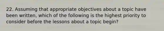 22. Assuming that appropriate objectives about a topic have been written, which of the following is the highest priority to consider before the lessons about a topic begin?