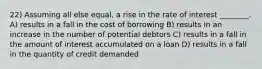 22) Assuming all else equal, a rise in the rate of interest ________. A) results in a fall in the cost of borrowing B) results in an increase in the number of potential debtors C) results in a fall in the amount of interest accumulated on a loan D) results in a fall in the quantity of credit demanded